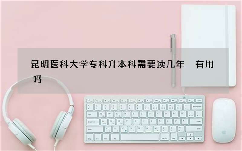 昆明医科大学专科升本科需要读几年 有用吗